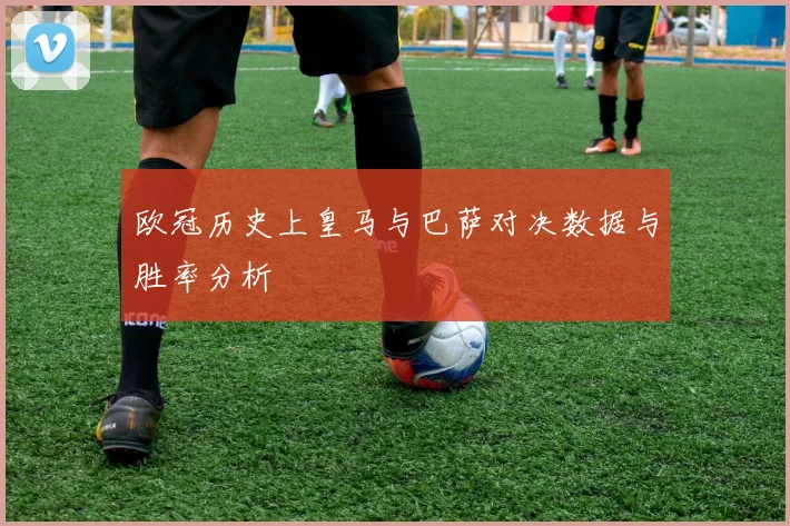 欧冠历史上皇马与巴萨对决数据与胜率分析