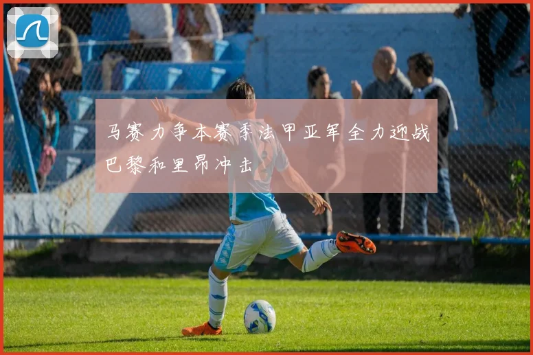 马赛力争本赛季法甲亚军全力迎战巴黎和里昂冲击