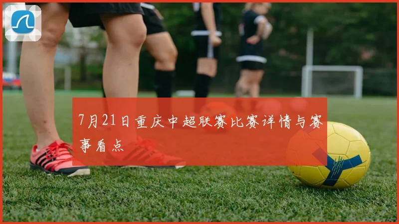 7月21日重庆中超联赛比赛详情与赛事看点